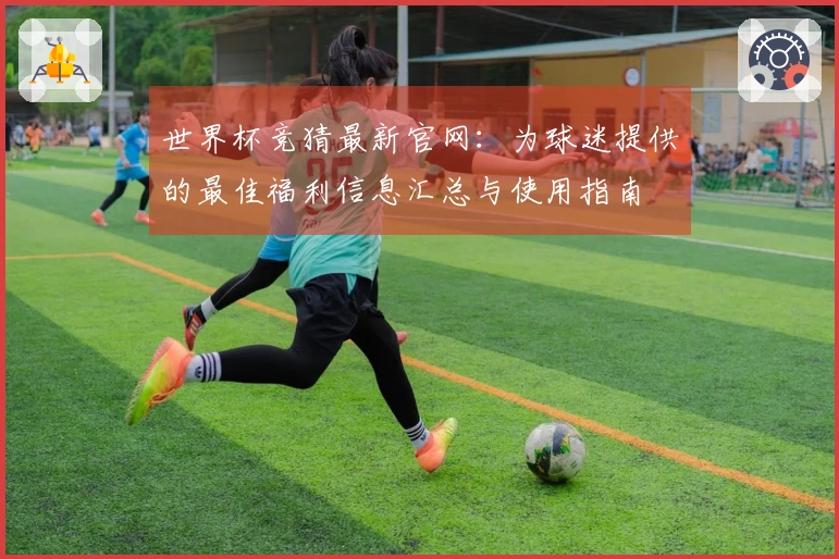 世界杯竞猜最新官网：为球迷提供的最佳福利信息汇总与使用指南