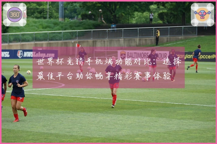世界杯竞猜手机端功能对比：选择最佳平台助你畅享精彩赛事体验