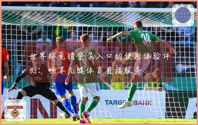 世界杯竞猜登录入口的使用体验评测：畅享无缝体育直播服务